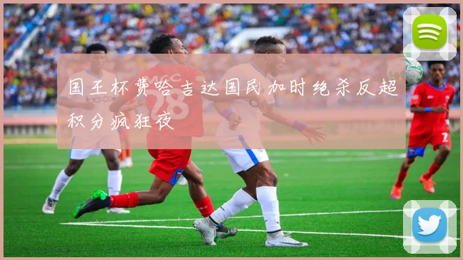 国王杯费哈吉达国民加时绝杀反超积分疯狂夜