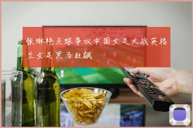 张琳艳点球争议中国女足大战英格兰女足黑马狂飙