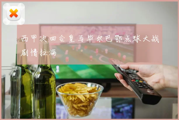 西甲次回合皇马毕尔巴鄂点球大战剧情拉满