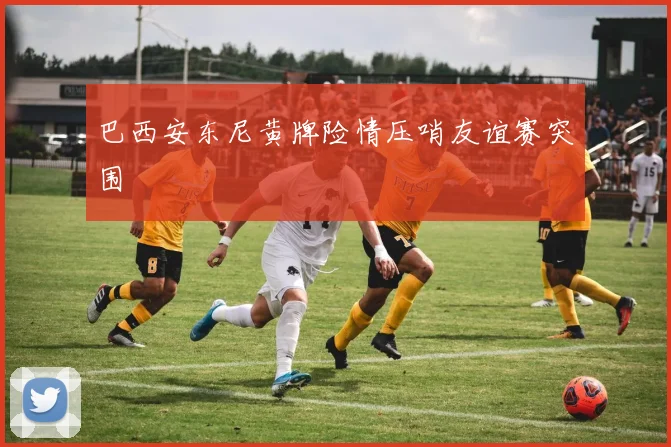 巴西安东尼黄牌险情压哨友谊赛突围