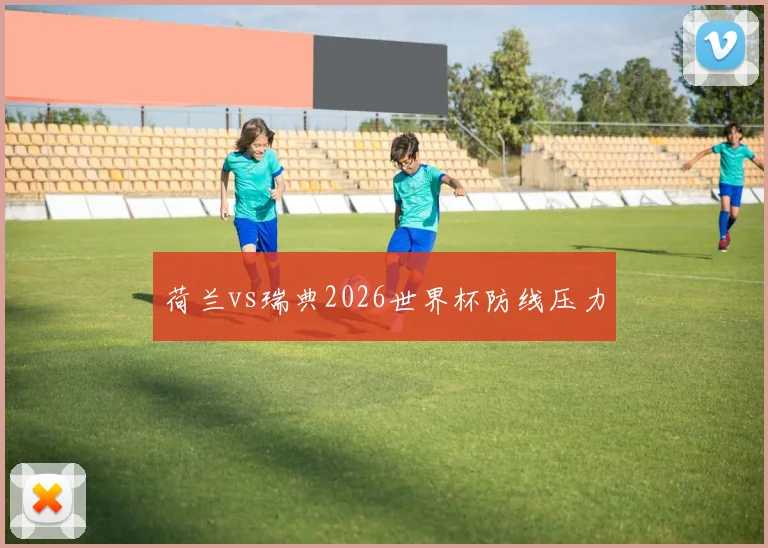 荷兰vs瑞典2026世界杯防线压力