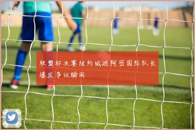 联盟杯决赛纽约城迈阿密国际队长爆发争议瞬间
