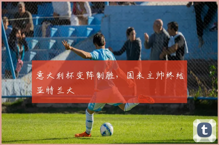 意大利杯变阵制胜，国米主帅终结亚特兰大