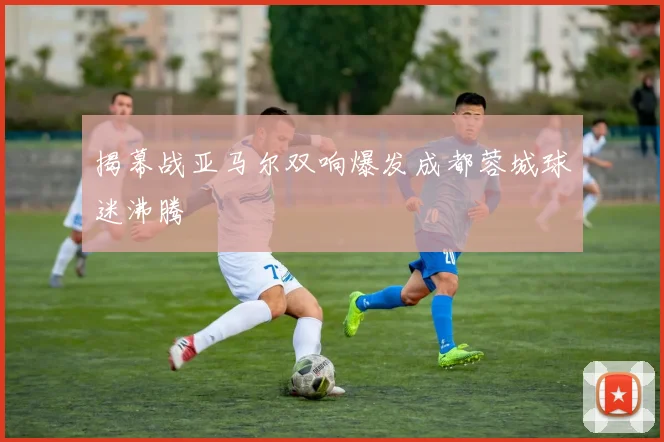 揭幕战亚马尔双响爆发成都蓉城球迷沸腾