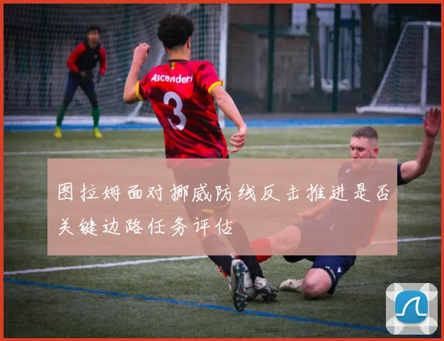 图拉姆面对挪威防线反击推进是否关键边路任务评估