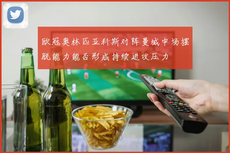 欧冠奥林匹亚科斯对阵曼城中场摆脱能力能否形成持续进攻压力