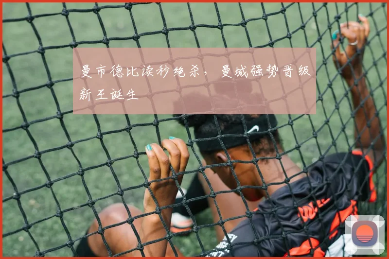 曼市德比读秒绝杀，曼城强势晋级新王诞生