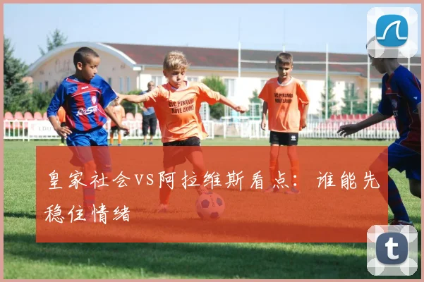 皇家社会vs阿拉维斯看点:谁能先稳住情绪