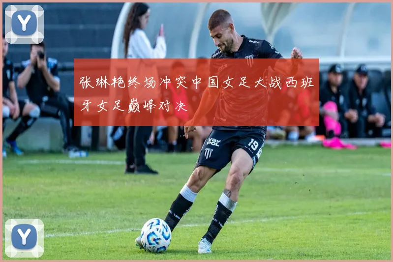张琳艳终场冲突中国女足大战西班牙女足巅峰对决