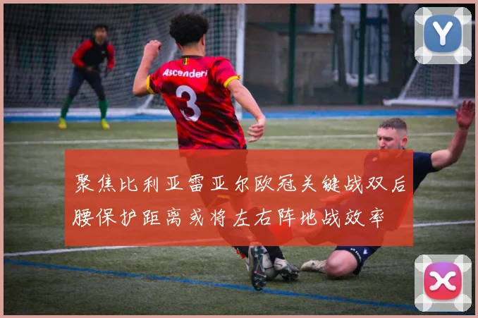 聚焦比利亚雷亚尔欧冠关键战双后腰保护距离或将左右阵地战效率
