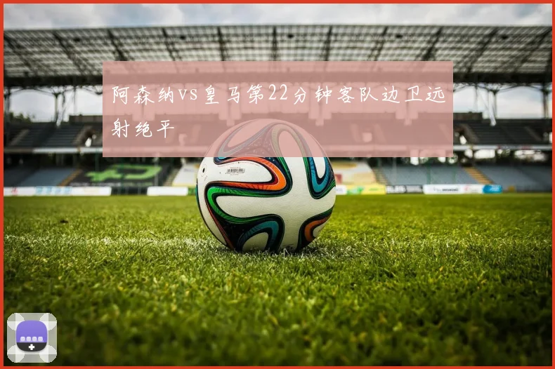 阿森纳vs皇马第22分钟客队边卫远射绝平