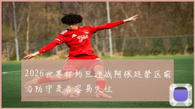 2026世界杯约旦迎战阿根廷禁区前沿防守是否容易失位