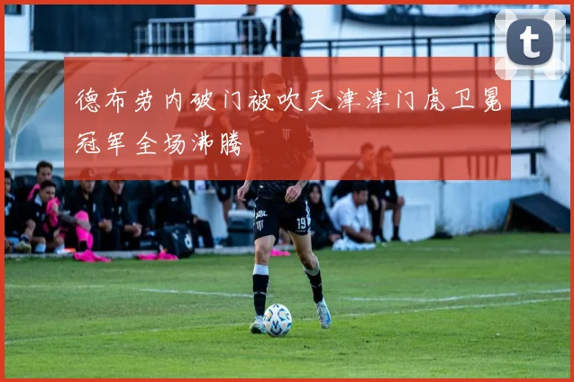 德布劳内破门被吹天津津门虎卫冕冠军全场沸腾