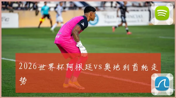 2026世界杯阿根廷vs奥地利首轮走势