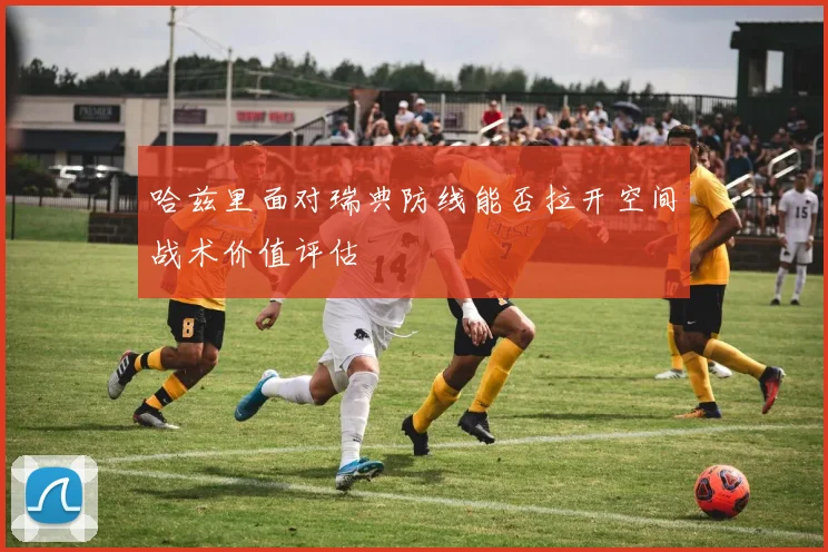 哈兹里面对瑞典防线能否拉开空间战术价值评估