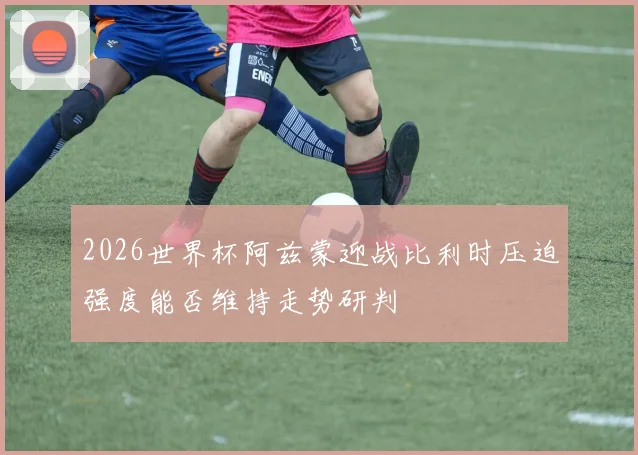 2026世界杯阿兹蒙迎战比利时压迫强度能否维持走势研判