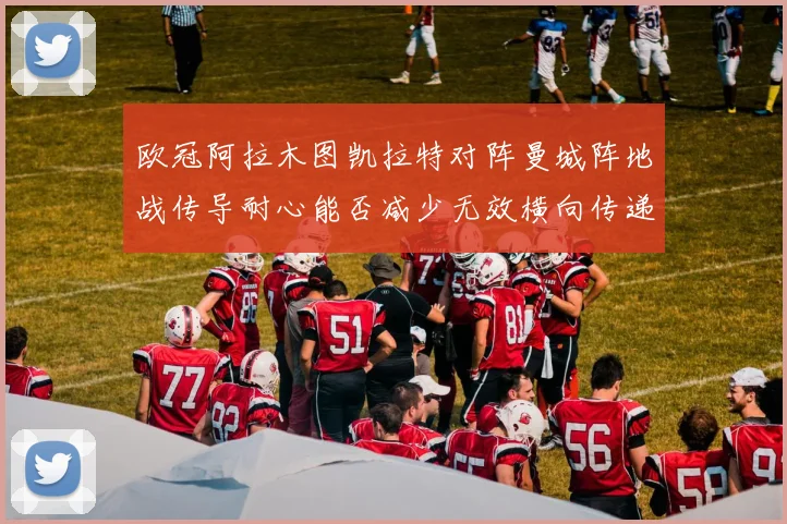 欧冠阿拉木图凯拉特对阵曼城阵地战传导耐心能否减少无效横向传递