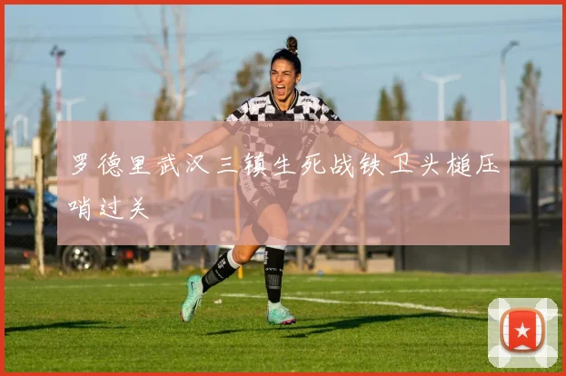 罗德里武汉三镇生死战铁卫头槌压哨过关