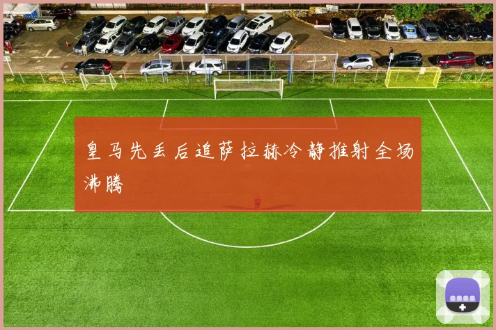 皇马先丢后追萨拉赫冷静推射全场沸腾