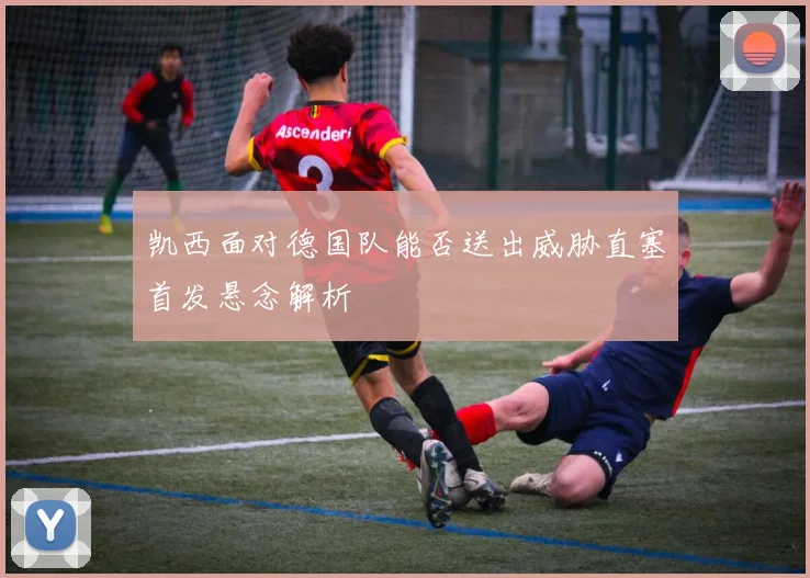 凯西面对德国队能否送出威胁直塞首发悬念解析