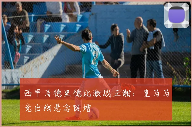 西甲马德里德比激战正酣，皇马马竞出线悬念陡增
