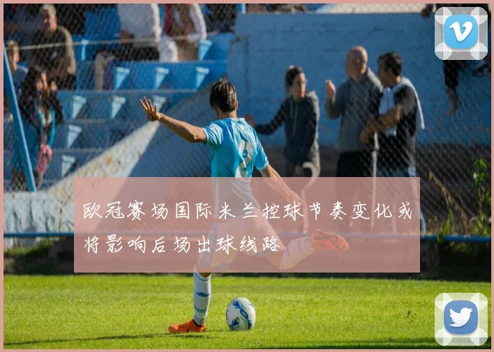 欧冠赛场国际米兰控球节奏变化或将影响后场出球线路